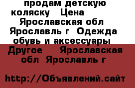 продам детскую коляску › Цена ­ 6 000 - Ярославская обл., Ярославль г. Одежда, обувь и аксессуары » Другое   . Ярославская обл.,Ярославль г.